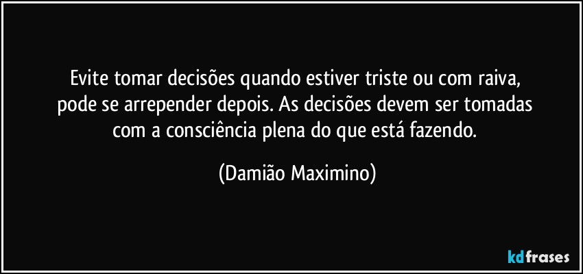 Evite tomar decisões quando estiver triste ou com raiva, 
pode se arrepender depois. As decisões devem ser tomadas 
com a consciência plena do que está fazendo. (Damião Maximino)