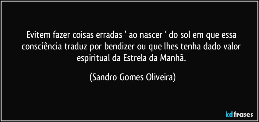 Evitem fazer coisas erradas ‘ ao nascer ‘ do sol em que essa consciência traduz por bendizer ou que lhes tenha dado valor espiritual da Estrela da Manhã. (Sandro Gomes Oliveira)