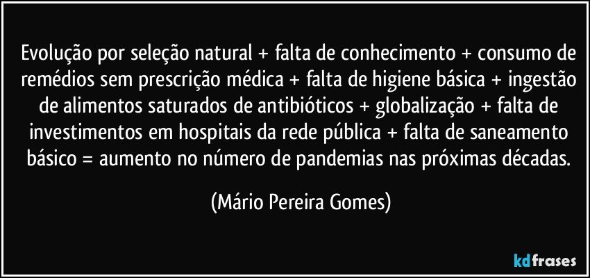 Evolução por seleção natural + falta de conhecimento + consumo de remédios sem prescrição médica + falta de higiene básica + ingestão de alimentos saturados de antibióticos + globalização + falta de investimentos em hospitais da rede pública + falta de saneamento básico = aumento no número de pandemias nas próximas décadas. (Mário Pereira Gomes)