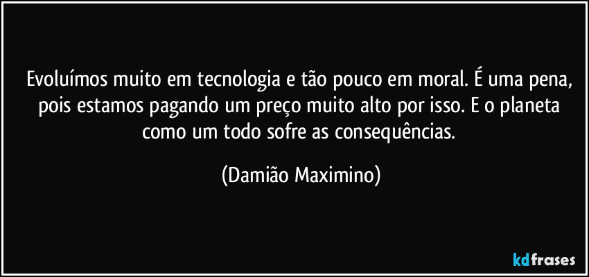 Evoluímos muito em tecnologia e tão pouco em moral. É uma pena, pois estamos pagando um preço muito alto por isso. E o planeta como um todo sofre as consequências. (Damião Maximino)