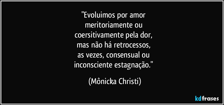 "Evoluimos por amor 
meritoriamente ou 
coersitivamente pela dor, 
mas não há retrocessos, 
as vezes, consensual ou 
inconsciente estagnação." (Mônicka Christi)