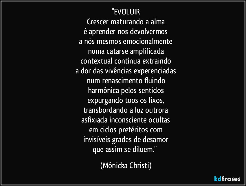 "EVOLUIR
Crescer maturando a alma
é aprender nos devolvermos
a nós mesmos emocionalmente
numa catarse amplificada
contextual continua extraindo
a dor das vivências experenciadas
num renascimento fluindo
harmônica pelos sentidos
expurgando toos os lixos,
transbordando a luz outrora
asfixiada inconsciente ocultas
em ciclos pretéritos com
invisíveis grades de desamor
que assim se diluem." (Mônicka Christi)