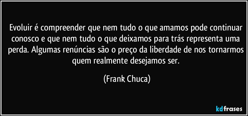 Evoluir é compreender que nem tudo o que amamos pode continuar conosco e que nem tudo o que deixamos para trás representa uma perda. Algumas renúncias são o preço da liberdade de nos tornarmos quem realmente desejamos ser. (Frank Chuca)