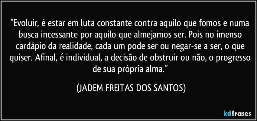 "Evoluir, é estar em luta constante contra aquilo que fomos e numa busca incessante por aquilo que almejamos ser. Pois no imenso cardápio da realidade, cada um pode ser ou negar-se a ser, o que quiser. Afinal, é individual, a decisão de obstruir ou não, o progresso de sua própria alma.” (JADEM FREITAS DOS SANTOS)