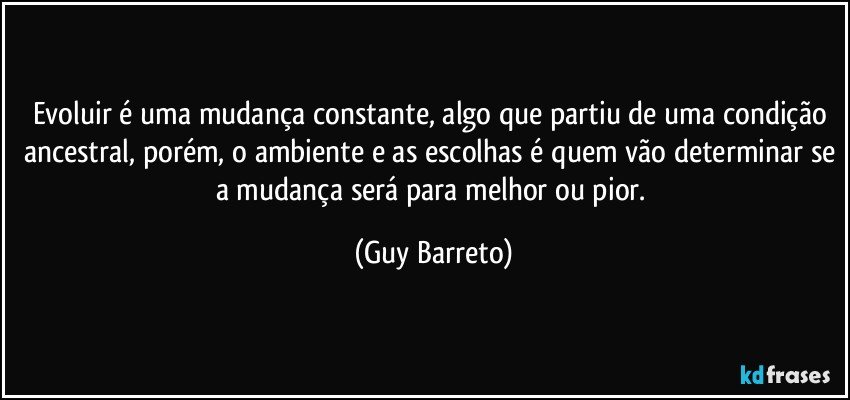 Evoluir é uma mudança constante, algo que partiu de uma condição ancestral, porém, o ambiente e as escolhas é quem vão determinar se a mudança será para melhor ou pior. (Guy Barreto)