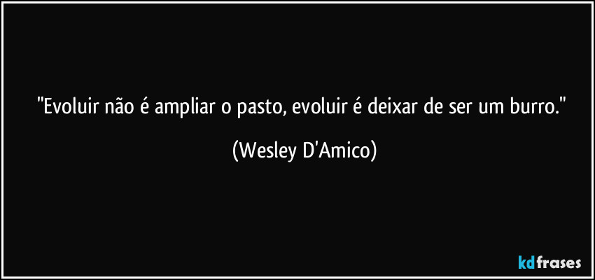 "Evoluir não é ampliar o pasto, evoluir é deixar de ser um burro." (Wesley D'Amico)