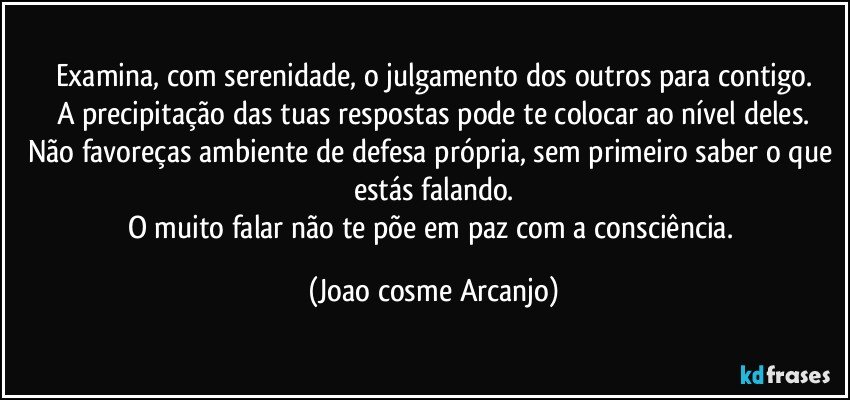 Examina, com serenidade, o julgamento dos outros para contigo.
A precipitação das tuas respostas pode te colocar ao nível deles.
Não favoreças ambiente de defesa própria, sem primeiro saber o que estás falando.
O muito falar não te põe em paz com a consciência. (Joao cosme Arcanjo)