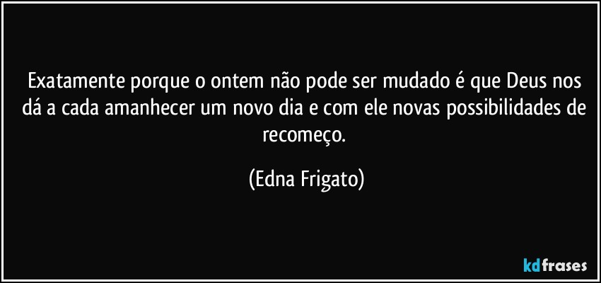 Exatamente porque o ontem não pode ser mudado é que Deus nos dá a cada amanhecer um novo dia e com ele novas possibilidades de recomeço. (Edna Frigato)