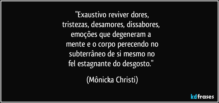 "Exaustivo reviver dores,
tristezas, desamores, dissabores, 
emoções que degeneram a 
mente e o corpo perecendo no
 subterrâneo de si mesmo no 
fel estagnante do desgosto." (Mônicka Christi)