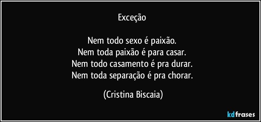 Exceção 

Nem todo sexo é paixão. 
Nem toda paixão é para casar. 
Nem todo casamento é pra durar. 
Nem toda separação é pra chorar. (Cristina Biscaia)