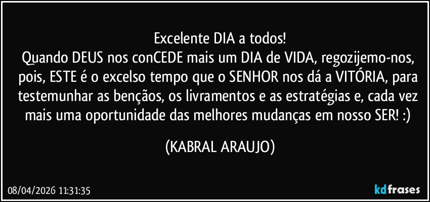 Excelente DIA a todos!
Quando DEUS nos conCEDE mais um DIA de VIDA, regozijemo-nos, pois, ESTE é o excelso tempo que o SENHOR nos dá a VITÓRIA, para testemunhar as bençãos, os livramentos e as estratégias e, cada vez mais uma oportunidade das melhores mudanças em nosso SER!  :) (KABRAL ARAUJO)