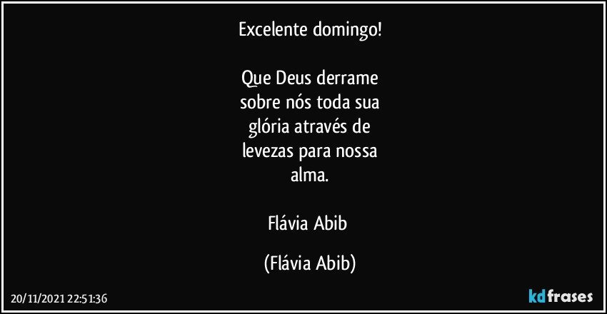 Excelente domingo!

Que Deus derrame
sobre nós toda sua
glória através de
levezas para nossa
alma.

Flávia Abib (Flávia Abib)