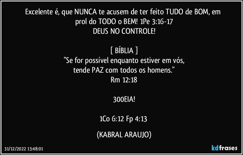 Excelente é, que NUNCA te acusem de ter feito TUDO de BOM, em prol do TODO o BEM! 1Pe 3:16-17
DEUS NO CONTROLE!

[ BÍBLIA ]
"Se for possível enquanto estiver em vós,
tende PAZ com todos os homens."
Rm 12:18

300EIA!

1Co 6:12 / Fp 4:13 (KABRAL ARAUJO)