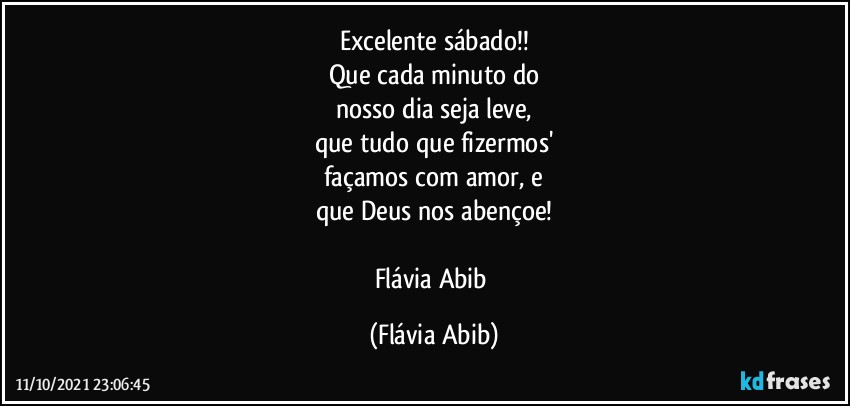 Excelente sábado!!
Que cada minuto do
nosso dia seja leve,
que tudo que fizermos'
façamos com amor, e
que Deus nos abençoe!

Flávia Abib (Flávia Abib)