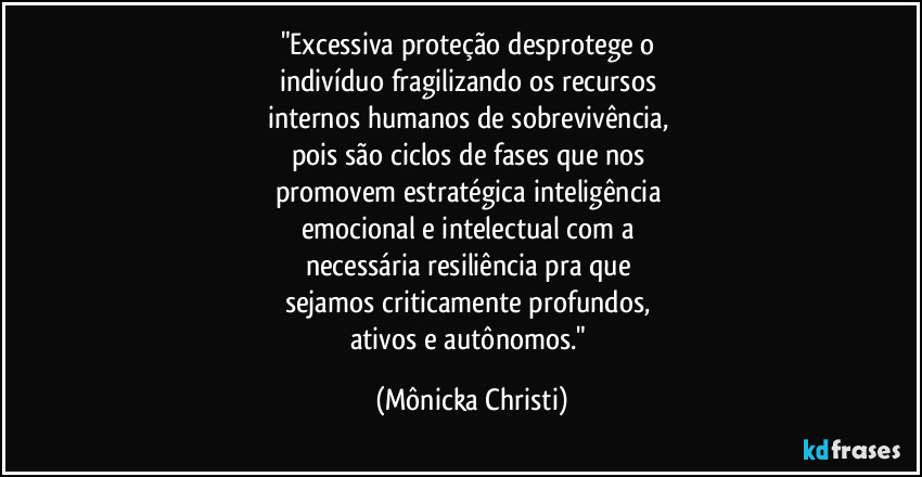 "Excessiva proteção desprotege o
indivíduo fragilizando os recursos
internos humanos de sobrevivência,
pois são ciclos de fases que nos
promovem estratégica inteligência
emocional e intelectual com a
necessária resiliência pra que
sejamos criticamente profundos,
ativos e autônomos." (Mônicka Christi)