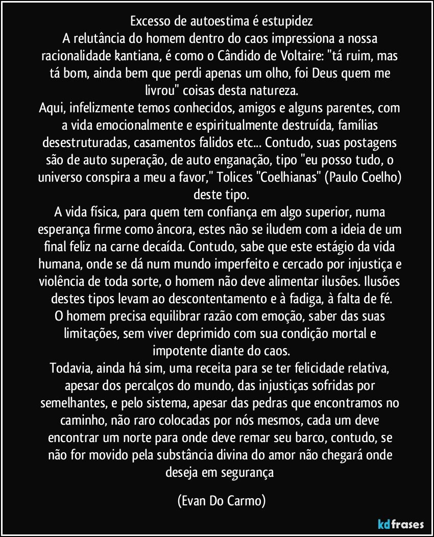 Excesso de autoestima é estupidez
A relutância do homem dentro do caos impressiona a nossa racionalidade kantiana, é como o Cândido de Voltaire: "tá ruim, mas tá bom, ainda bem que perdi apenas um olho, foi Deus quem me livrou" coisas desta natureza.
Aqui, infelizmente temos conhecidos, amigos e alguns parentes, com a vida emocionalmente e espiritualmente destruída, famílias desestruturadas, casamentos falidos etc... Contudo, suas postagens são de auto superação, de auto enganação, tipo "eu posso tudo, o universo conspira a meu a favor," Tolices "Coelhianas" (Paulo Coelho) deste tipo.
A vida física, para quem tem confiança em algo superior, numa esperança firme como âncora, estes não se iludem com a ideia de um final feliz na carne decaída. Contudo, sabe que este estágio da vida humana, onde se dá num mundo imperfeito e cercado por injustiça e violência de toda sorte, o homem não deve alimentar ilusões. Ilusões destes tipos levam ao descontentamento e à fadiga, à falta de fé.
O homem precisa equilibrar razão com emoção, saber das suas limitações, sem viver deprimido com sua condição mortal e impotente diante do caos.
Todavia, ainda há sim, uma receita para se ter felicidade relativa, apesar dos percalços do mundo, das injustiças sofridas por semelhantes, e pelo sistema, apesar das pedras que encontramos no caminho, não raro colocadas por nós mesmos, cada um deve encontrar um norte para onde deve remar seu barco, contudo, se não for movido pela substância divina do amor não chegará onde deseja em segurança (Evan Do Carmo)