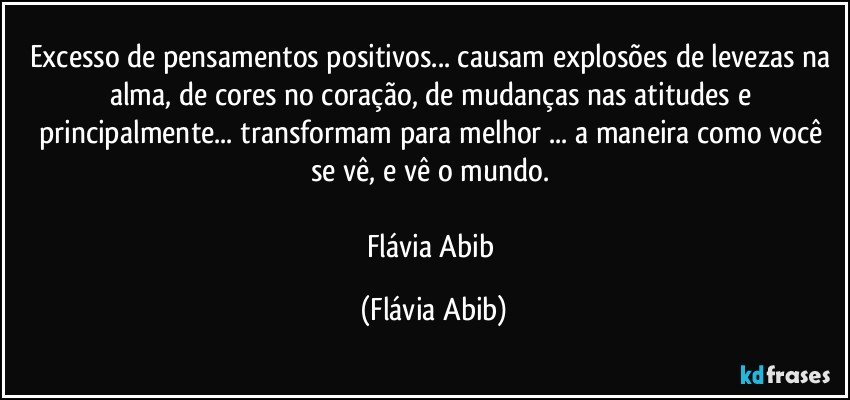 Excesso de pensamentos positivos... causam explosões de levezas na alma, de cores no coração, de mudanças nas atitudes e principalmente... transformam para melhor ... a maneira como você se vê, e vê o mundo. 

Flávia Abib (Flávia Abib)