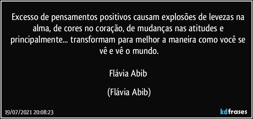 Excesso de pensamentos positivos causam explosões de levezas na alma, de cores no coração, de mudanças nas atitudes e principalmente... transformam para melhor a maneira como você se vê e vê o mundo.

Flávia Abib (Flávia Abib)