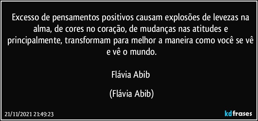 Excesso de pensamentos positivos causam explosões de levezas na alma, de cores no coração, de mudanças nas atitudes e principalmente, transformam para melhor a maneira como você se vê e vê o mundo.

Flávia Abib (Flávia Abib)