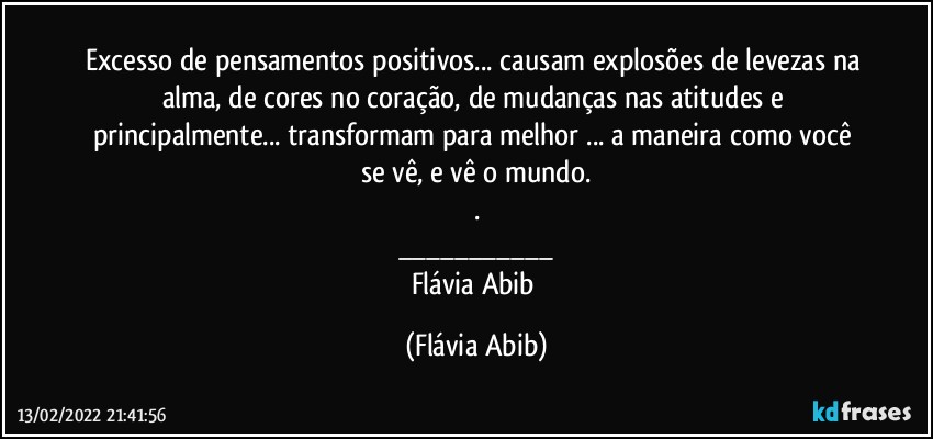 Excesso de pensamentos positivos... causam explosões de levezas na alma, de cores no coração, de mudanças nas atitudes e principalmente... transformam para melhor ... a maneira como você se vê, e vê o mundo.
.
___
Flávia Abib (Flávia Abib)