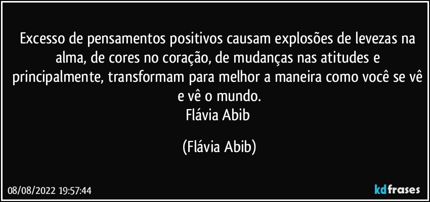 Excesso de pensamentos positivos causam explosões de levezas na alma, de cores no coração, de mudanças nas atitudes e principalmente, transformam para melhor a maneira como você se vê e vê o mundo.
Flávia Abib (Flávia Abib)