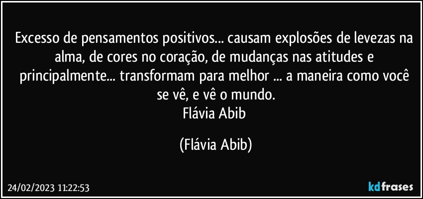 Excesso de pensamentos positivos... causam explosões de levezas na alma, de cores no coração, de mudanças nas atitudes e principalmente... transformam para melhor ... a maneira como você se vê, e vê o mundo.
Flávia Abib (Flávia Abib)