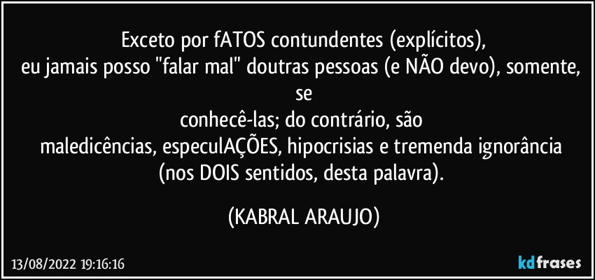 Exceto por fATOS contundentes (explícitos),
eu jamais posso "falar mal" doutras pessoas (e NÃO devo), somente, se
conhecê-las; do contrário, são 
maledicências, especulAÇÕES, hipocrisias e tremenda ignorância 
(nos DOIS sentidos, desta palavra). (KABRAL ARAUJO)