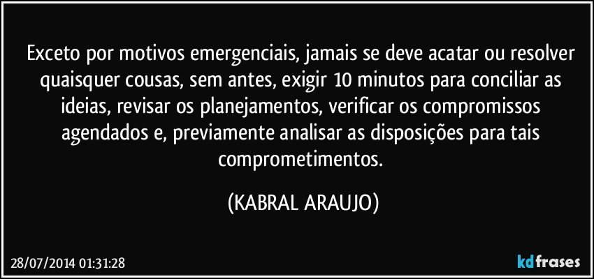 Exceto por motivos emergenciais, jamais se deve acatar ou resolver quaisquer cousas, sem antes, exigir 10 minutos para conciliar as ideias, revisar os planejamentos, verificar os compromissos agendados e, previamente analisar as disposições para tais comprometimentos. (KABRAL ARAUJO)