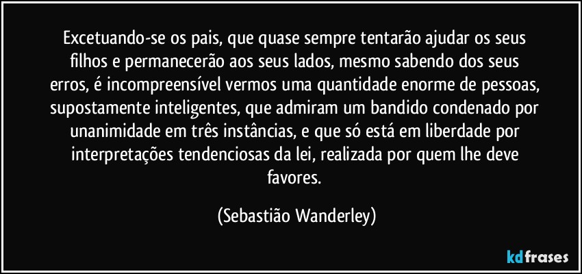 Excetuando-se os pais, que quase sempre tentarão ajudar os seus filhos e permanecerão aos seus lados, mesmo sabendo dos seus erros, é incompreensível vermos uma quantidade enorme de pessoas, supostamente inteligentes, que admiram um bandido condenado por unanimidade em três instâncias, e que só está em liberdade por interpretações tendenciosas da lei, realizada por quem lhe deve favores. (Sebastião Wanderley)
