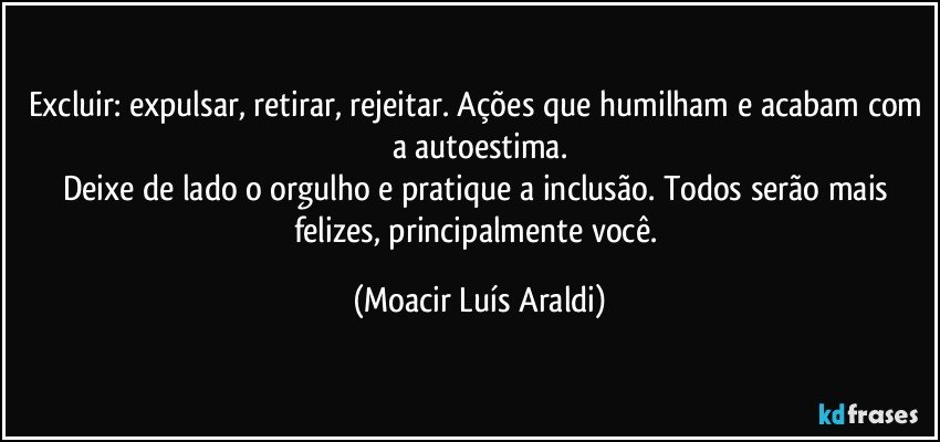 Excluir: expulsar, retirar, rejeitar. Ações que humilham e acabam com a autoestima.
Deixe de lado o orgulho e pratique a inclusão. Todos serão mais felizes, principalmente você. (Moacir Luís Araldi)