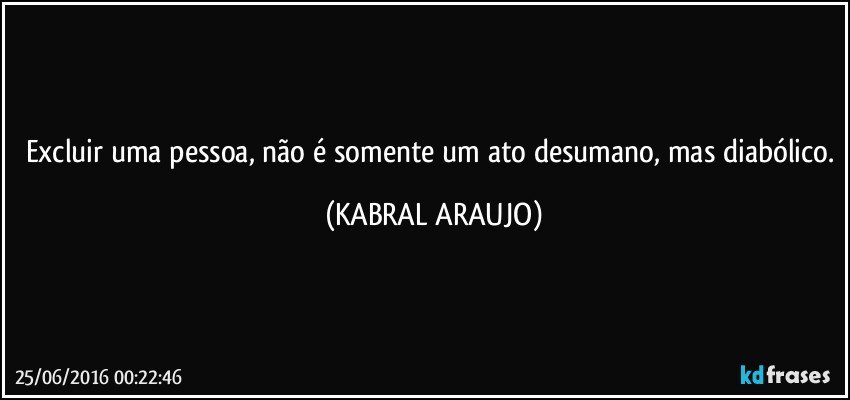Excluir uma pessoa, não é somente um ato desumano, mas diabólico. (KABRAL ARAUJO)