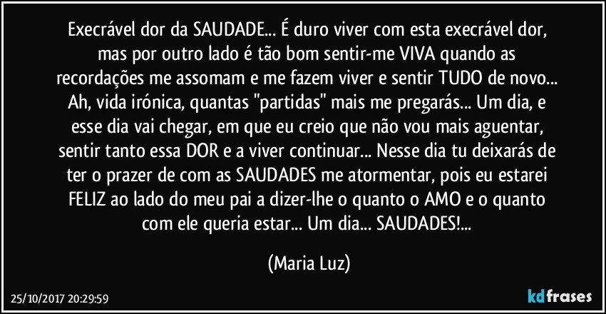 Execrável dor da SAUDADE... É duro viver com esta execrável dor, mas por outro lado é tão bom sentir-me VIVA quando as recordações me assomam e me fazem viver e sentir TUDO de novo... Ah, vida irónica, quantas "partidas" mais me pregarás... Um dia, e esse dia vai chegar, em que eu creio que não vou mais aguentar, sentir tanto essa DOR e a viver continuar... Nesse dia tu deixarás de ter o prazer de com as SAUDADES me atormentar, pois eu estarei FELIZ ao lado do meu pai a dizer-lhe o quanto o AMO e o quanto com ele queria estar... Um dia... SAUDADES!... (Maria Luz)