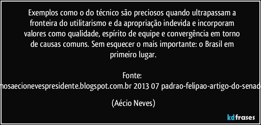 Exemplos como o do técnico são preciosos quando ultrapassam a fronteira do utilitarismo e da apropriação indevida e incorporam valores como qualidade, espírito de equipe e convergência em torno de causas comuns. Sem esquecer o mais importante: o Brasil em primeiro lugar.

Fonte: http://queremosaecionevespresidente.blogspot.com.br/2013/07/padrao-felipao-artigo-do-senador-aecio.html (Aécio Neves)