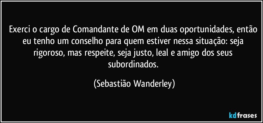 Exerci o cargo de Comandante de OM em duas oportunidades, então eu tenho um conselho para quem estiver nessa situação: seja rigoroso, mas respeite, seja justo, leal e amigo dos seus subordinados. (Sebastião Wanderley)