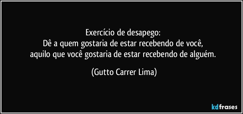 Exercício de desapego: 
Dê a quem gostaria de estar recebendo de você, 
aquilo que você gostaria de estar recebendo de alguém. (Gutto Carrer Lima)