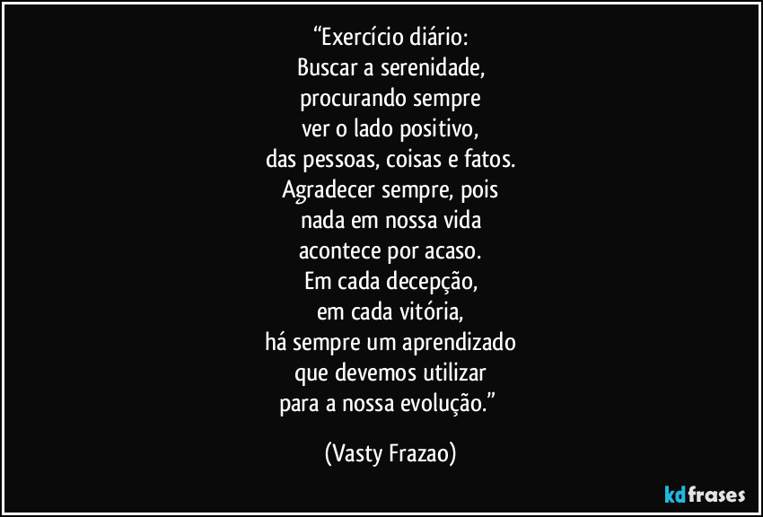 “Exercício diário:
Buscar a serenidade,
procurando sempre
ver o lado positivo,
das pessoas, coisas e fatos.
Agradecer sempre, pois
nada em nossa vida
acontece por acaso.
Em cada decepção,
em cada vitória,
há sempre um aprendizado
que devemos utilizar
para a nossa evolução.” (Vasty Frazao)