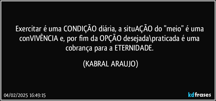 Exercitar é uma CONDIÇÃO diária, a situAÇÃO do "meio" é uma conVIVÊNCIA e, por fim da OPÇÃO desejada\praticada é uma cobrança para a ETERNIDADE. (KABRAL ARAUJO)