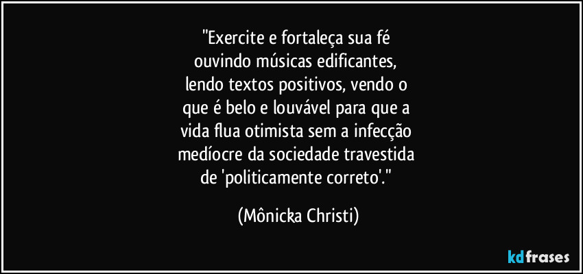 "Exercite e fortaleça sua fé 
ouvindo músicas edificantes, 
lendo textos positivos, vendo o 
que é belo e louvável para que a 
vida flua otimista sem a infecção 
medíocre da sociedade travestida 
de 'politicamente correto'." (Mônicka Christi)