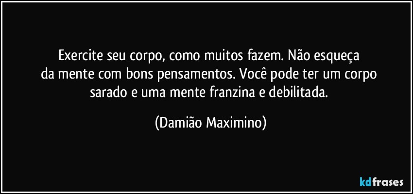 Exercite seu corpo, como muitos fazem. Não esqueça 
da mente com bons pensamentos. Você pode ter um corpo 
sarado e uma mente franzina e debilitada. (Damião Maximino)