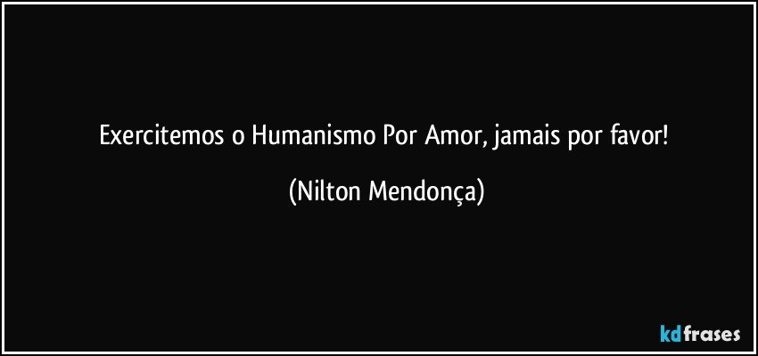 Exercitemos o Humanismo Por Amor, jamais por favor! (Nilton Mendonça)