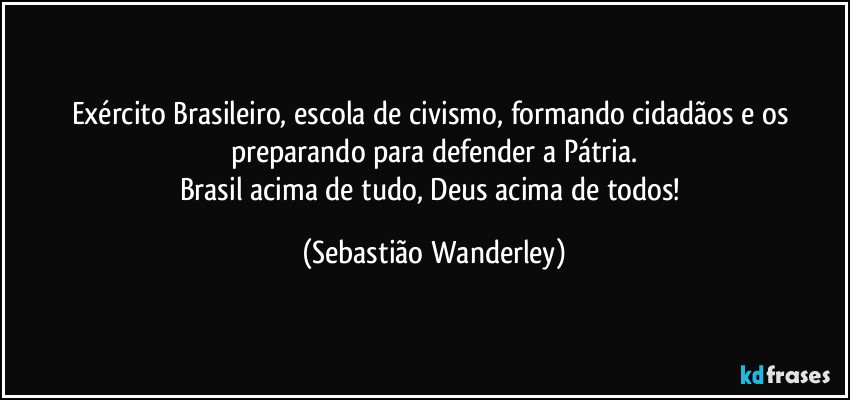 Exército Brasileiro, escola de civismo, formando cidadãos e os preparando para defender a Pátria.
Brasil acima de tudo, Deus acima de todos! (Sebastião Wanderley)