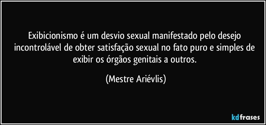 Exibicionismo é um desvio sexual manifestado pelo desejo incontrolável de obter satisfação sexual no fato puro e simples de exibir os órgãos genitais a outros. (Mestre Ariévlis)