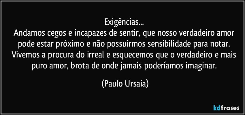 Exigências... 
Andamos cegos e incapazes de sentir, que nosso verdadeiro amor pode estar próximo e não possuirmos sensibilidade para notar. 
Vivemos a procura do irreal e esquecemos que o verdadeiro e mais puro amor, brota de onde jamais poderíamos imaginar. (Paulo Ursaia)