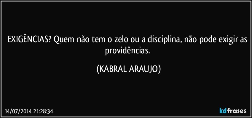 EXIGÊNCIAS? Quem não tem o zelo ou a disciplina, não pode exigir as providências. (KABRAL ARAUJO)