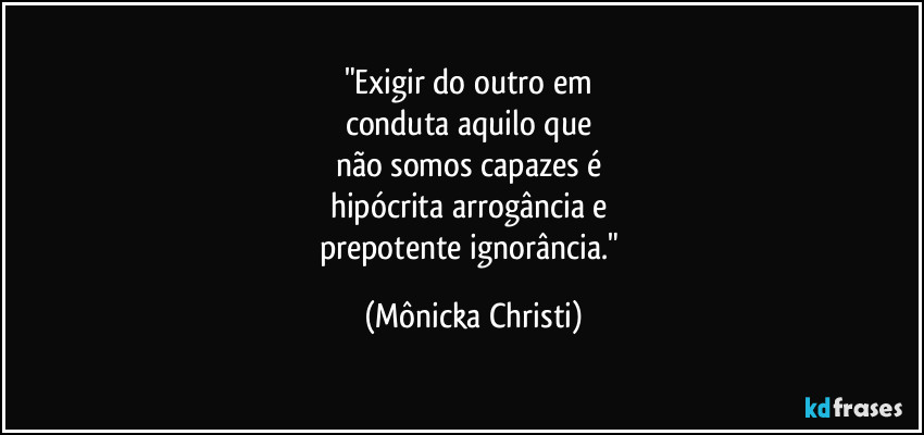"Exigir do outro em 
conduta aquilo que 
não somos capazes é 
hipócrita arrogância e 
prepotente ignorância." (Mônicka Christi)