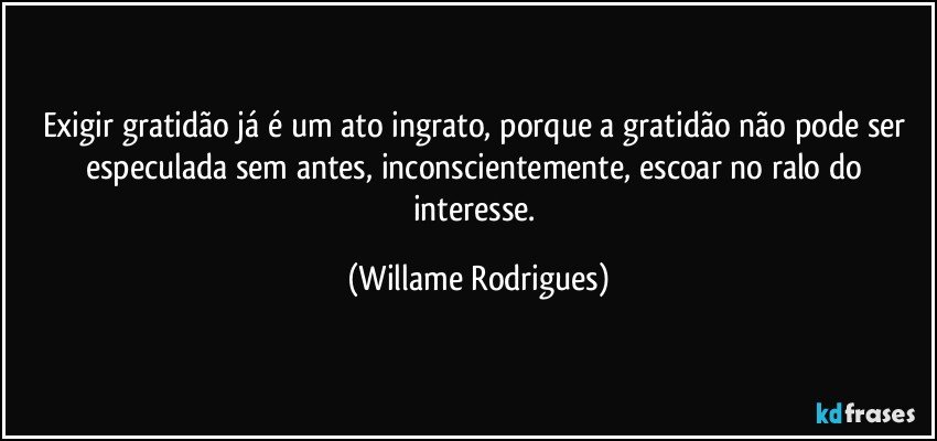 Exigir gratidão já é um ato ingrato, porque a gratidão não pode ser especulada sem antes, inconscientemente, escoar no ralo do interesse. (Willame Rodrigues)
