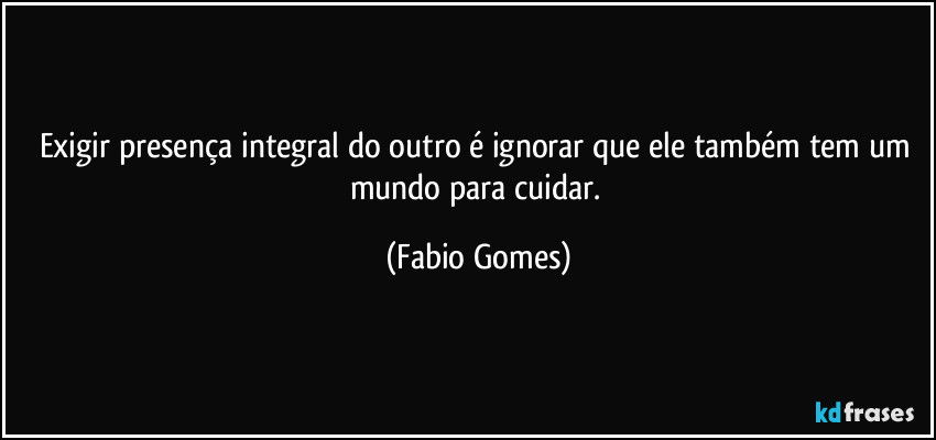 Exigir presença integral do outro é ignorar que ele também tem um mundo para cuidar. (Fabio Gomes)