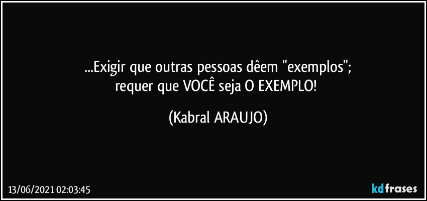 ...Exigir que outras pessoas dêem "exemplos";
requer que VOCÊ seja O EXEMPLO! (KABRAL ARAUJO)