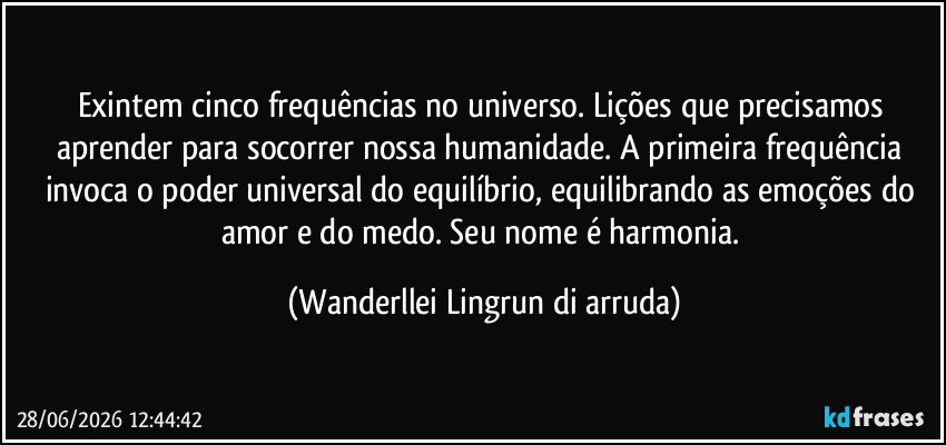 Exintem cinco frequências no universo. Lições que precisamos aprender para socorrer nossa humanidade. A primeira frequência invoca o poder universal do equilíbrio, equilibrando as emoções do amor e do medo. Seu nome é harmonia. (Wanderllei Lingrun di arruda)