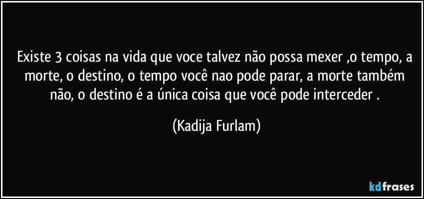 Existe 3 coisas na vida  que voce talvez não  possa mexer ,o tempo, a morte, o destino, o tempo você  nao pode parar, a morte também  não,  o destino é  a única  coisa que você   pode interceder . (Kadija Furlam)